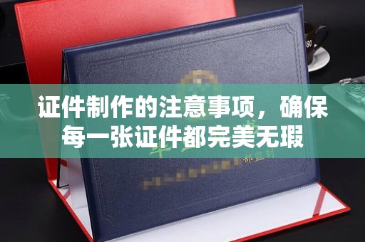韶关证件制作的注意事项，确保每一张证件都完美无瑕