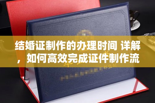 韶关结婚证制作的办理时间 详解，如何高效完成证件制作流程
