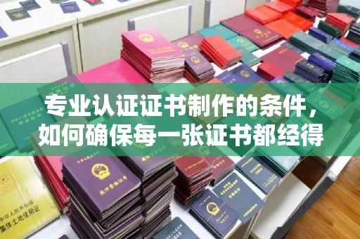 韶关专业认证证书制作的条件，如何确保每一张证书都经得起考验